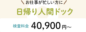 お仕事が忙しい方に 日帰り人間ドック 検査料金:40,900円〜